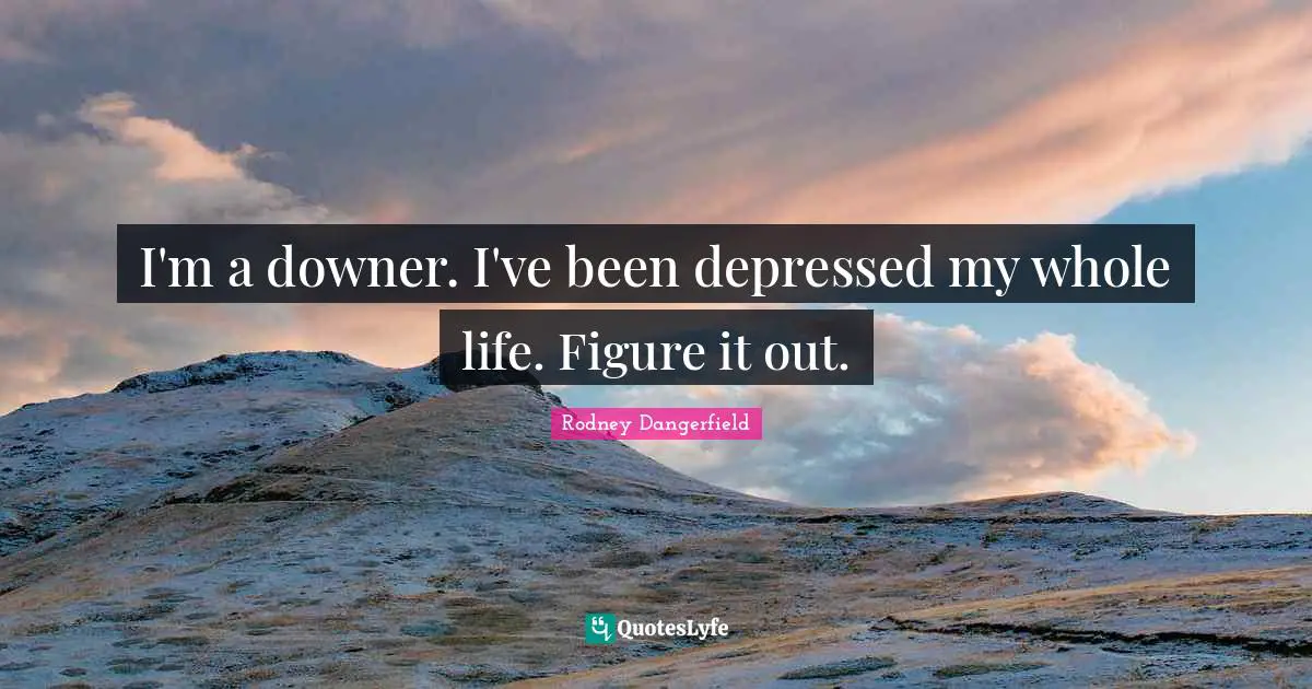 I'm a downer. I've been depressed my whole life. Figure it out.