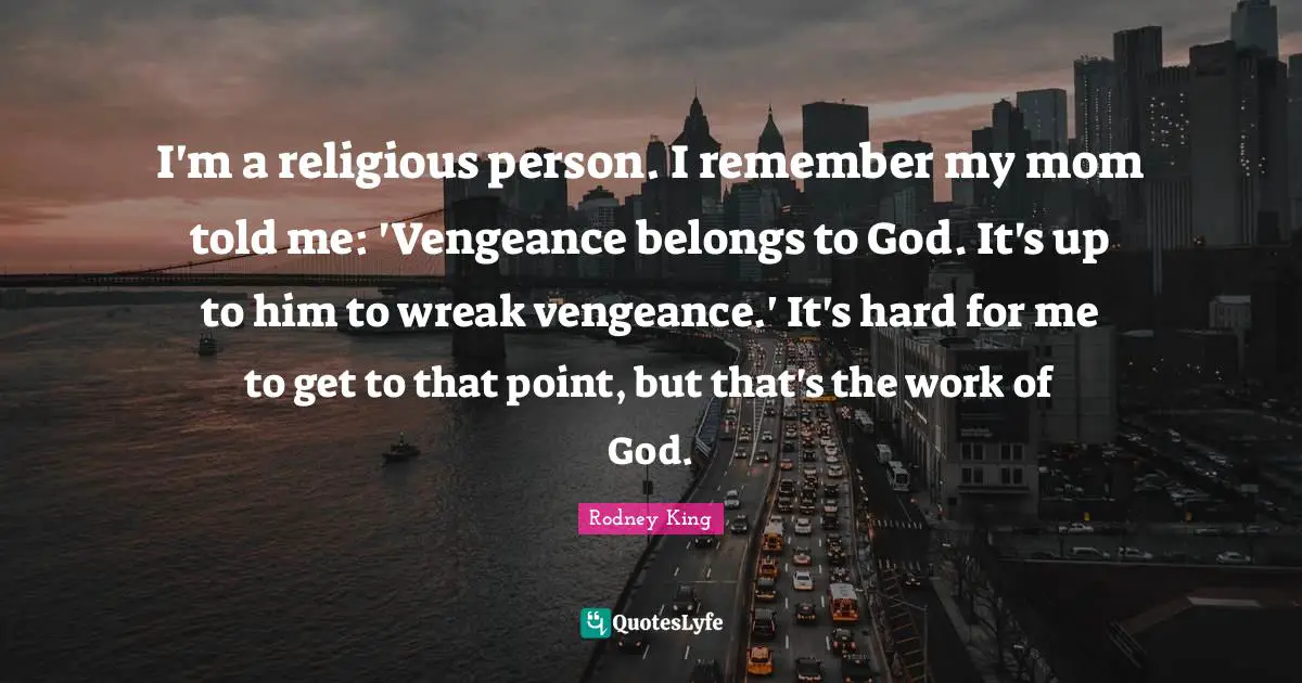 I'm a religious person. I remember my mom told me: 'Vengeance belongs to God. It's up to him to wreak vengeance.' It's hard for me to get to that point, but that's the work of God.