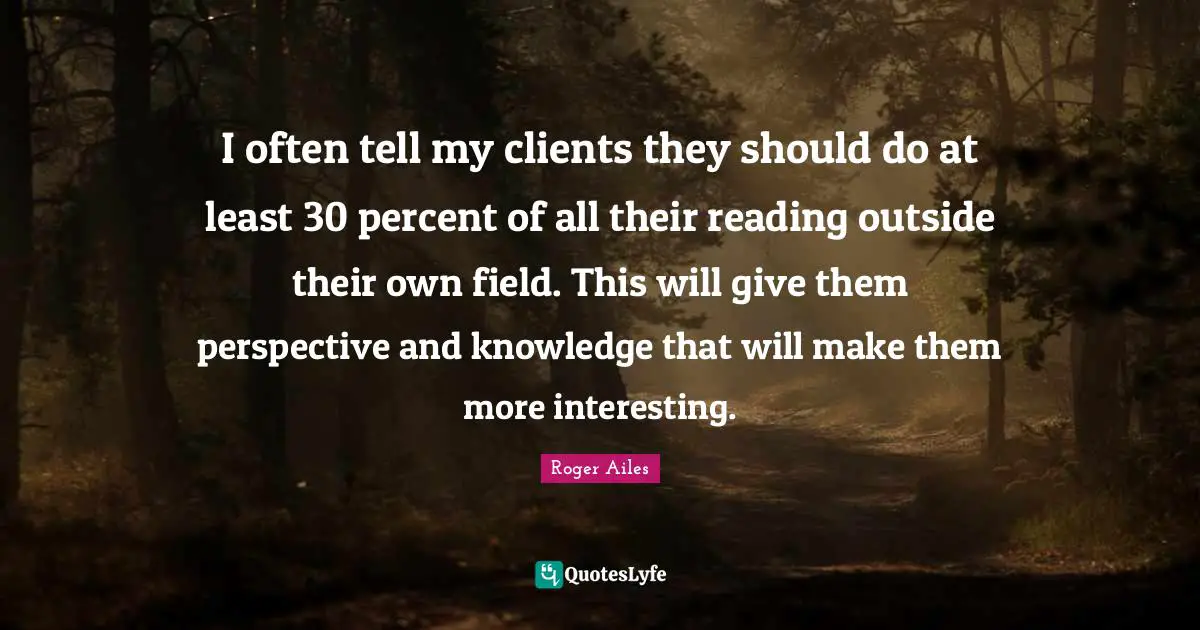 I often tell my clients they should do at least 30 percent of all their reading outside their own field. This will give them perspective and knowledge that will make them more interesting.