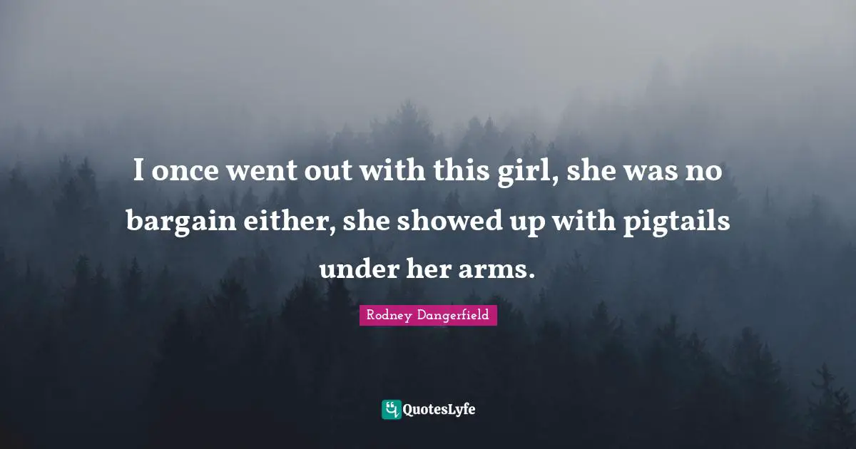 I once went out with this girl, she was no bargain either, she showed up with pigtails under her arms.