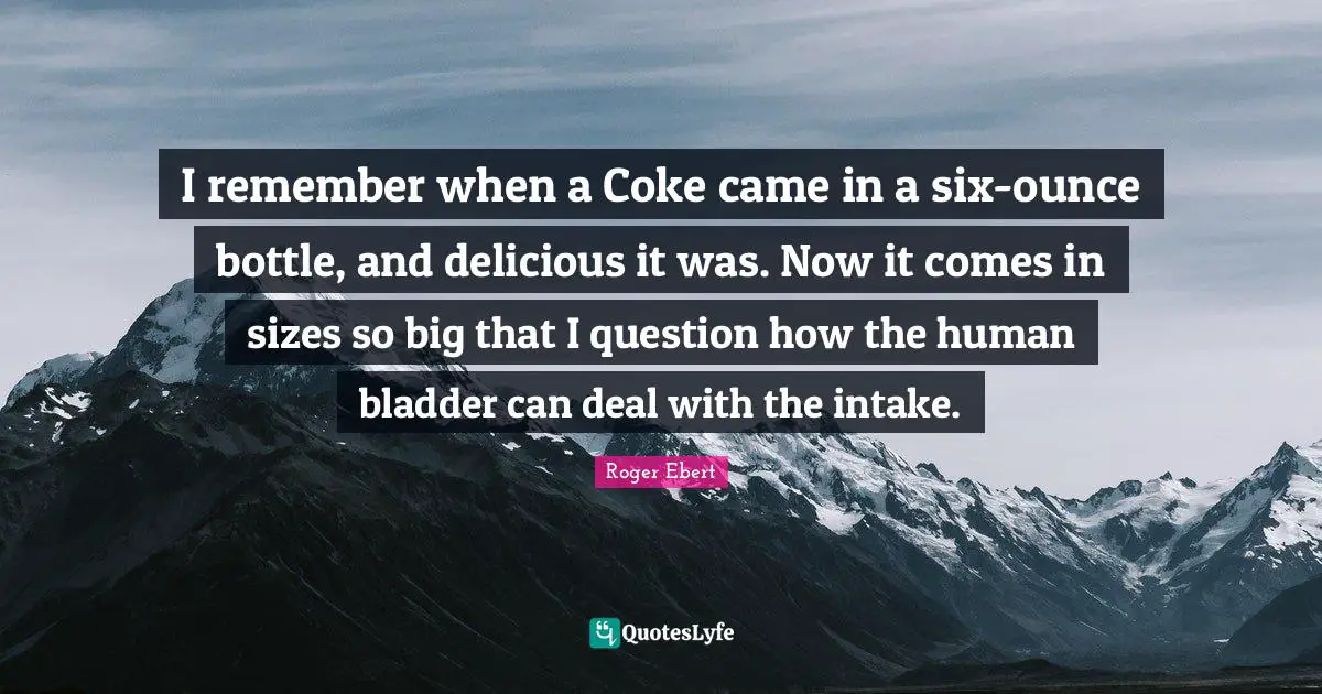 I remember when a Coke came in a six-ounce bottle, and delicious it was. Now it comes in sizes so big that I question how the human bladder can deal with the intake.