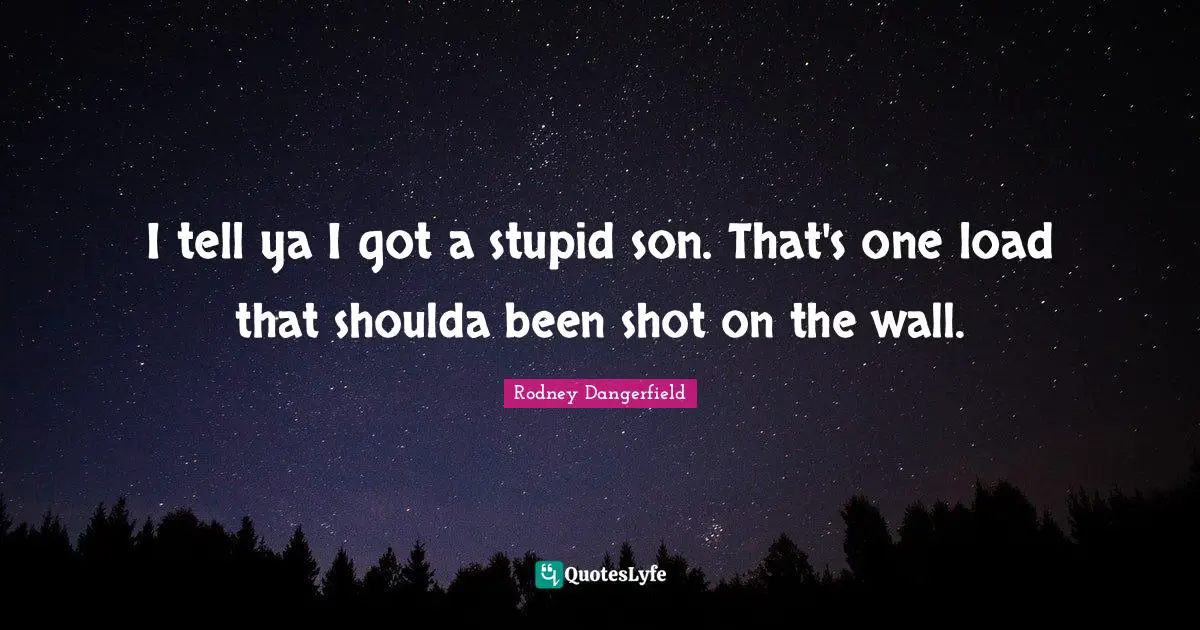 I tell ya I got a stupid son. That's one load that shoulda been shot on the wall.