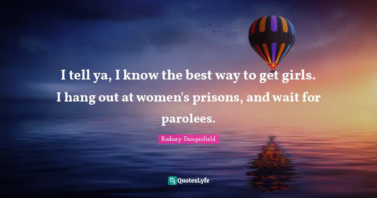 I tell ya, I know the best way to get girls. I hang out at women's prisons, and wait for parolees.
