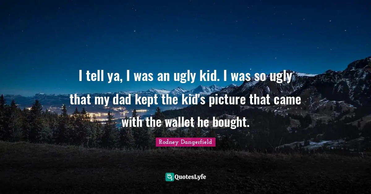 I tell ya, I was an ugly kid. I was so ugly that my dad kept the kid's picture that came with the wallet he bought.