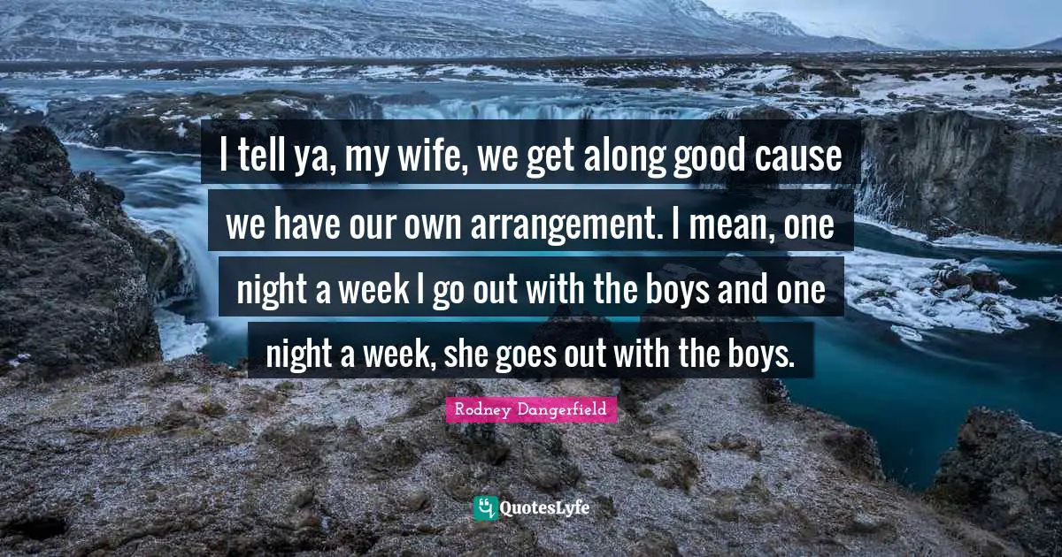 I tell ya, my wife, we get along good cause we have our own arrangement. I mean, one night a week I go out with the boys and one night a week, she goes out with the boys.