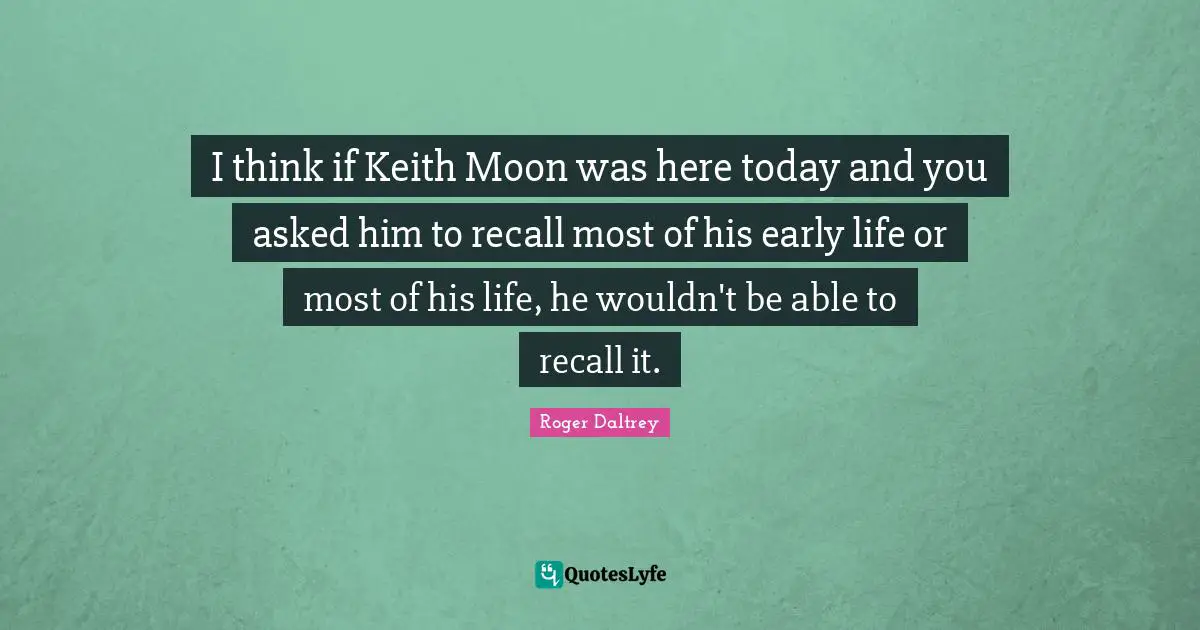 I think if Keith Moon was here today and you asked him to recall most of his early life or most of his life, he wouldn't be able to recall it.