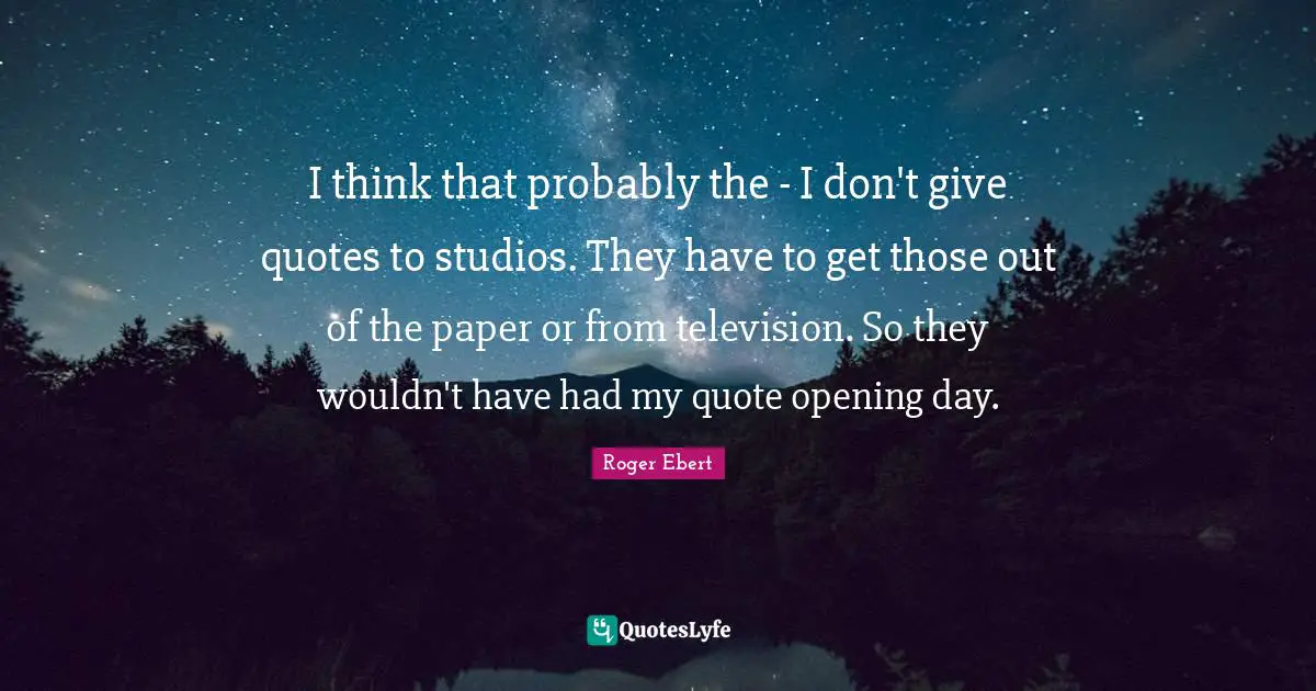 Roger Ebert Quotes: "I think that probably the - I don't give quotes to studios. They have to get those out of the paper or from television. So they wouldn't have had my quote opening day."