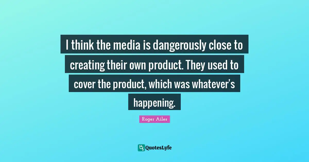 I think the media is dangerously close to creating their own product. They used to cover the product, which was whatever's happening.