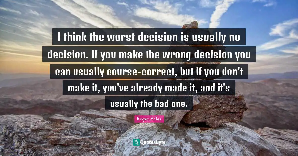 I think the worst decision is usually no decision. If you make the wrong decision you can usually course-correct, but if you don't make it, you've already made it, and it's usually the bad one.