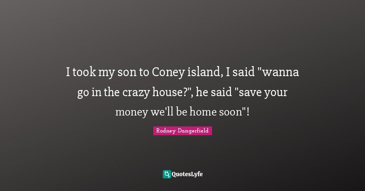I took my son to Coney island, I said "wanna go in the crazy house?", he said "save your money we'll be home soon"!