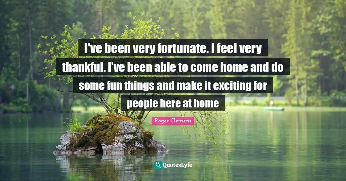 I've been very fortunate. I feel very thankful. I've been able to come home and do some fun things and make it exciting for people here at home