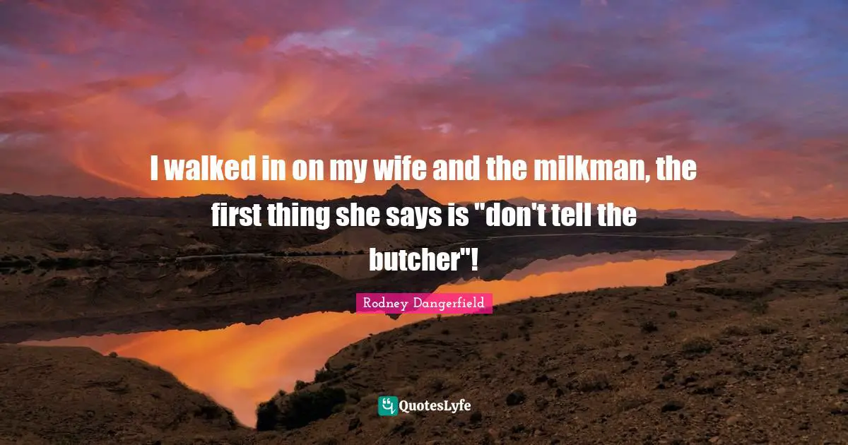 I walked in on my wife and the milkman, the first thing she says is "don't tell the butcher"!