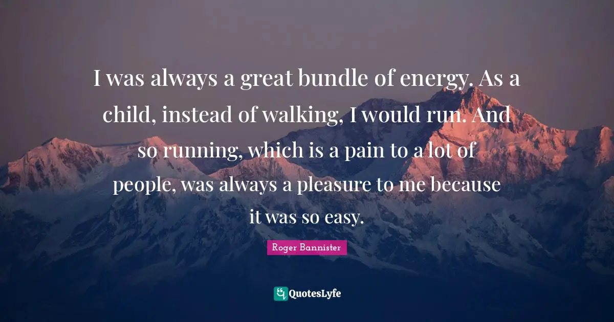 I was always a great bundle of energy. As a child, instead of walking, I would run. And so running, which is a pain to a lot of people, was always a pleasure to me because it was so easy.