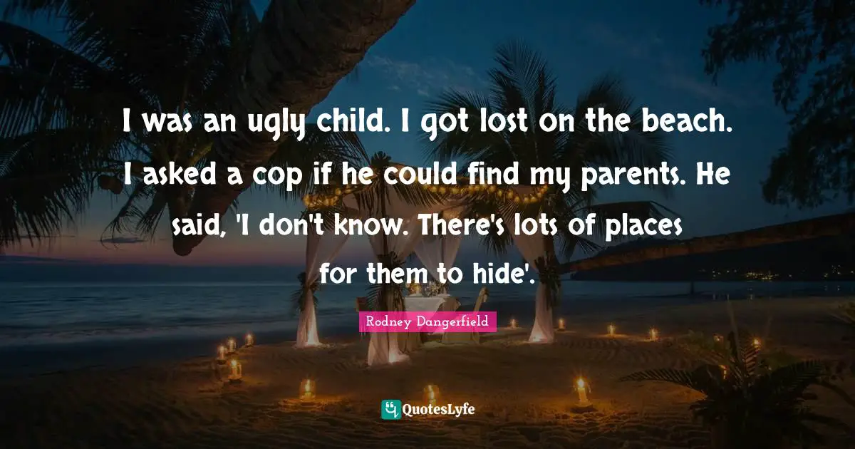 I was an ugly child. I got lost on the beach. I asked a cop if he could find my parents. He said, 'I don't know. There's lots of places for them to hide'.