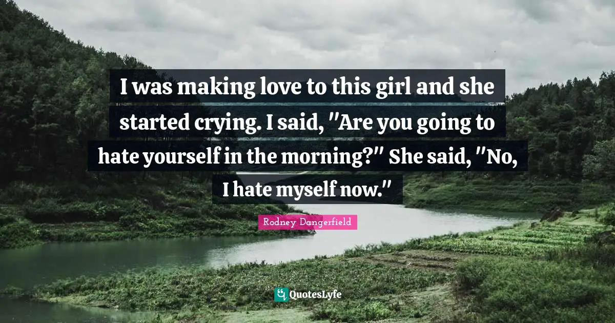 I was making love to this girl and she started crying. I said, "Are you going to hate yourself in the morning?" She said, "No, I hate myself now."