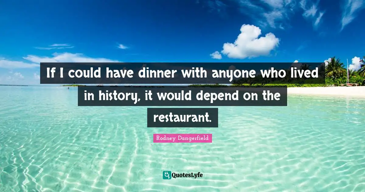 If I could have dinner with anyone who lived in history, it would depend on the restaurant.