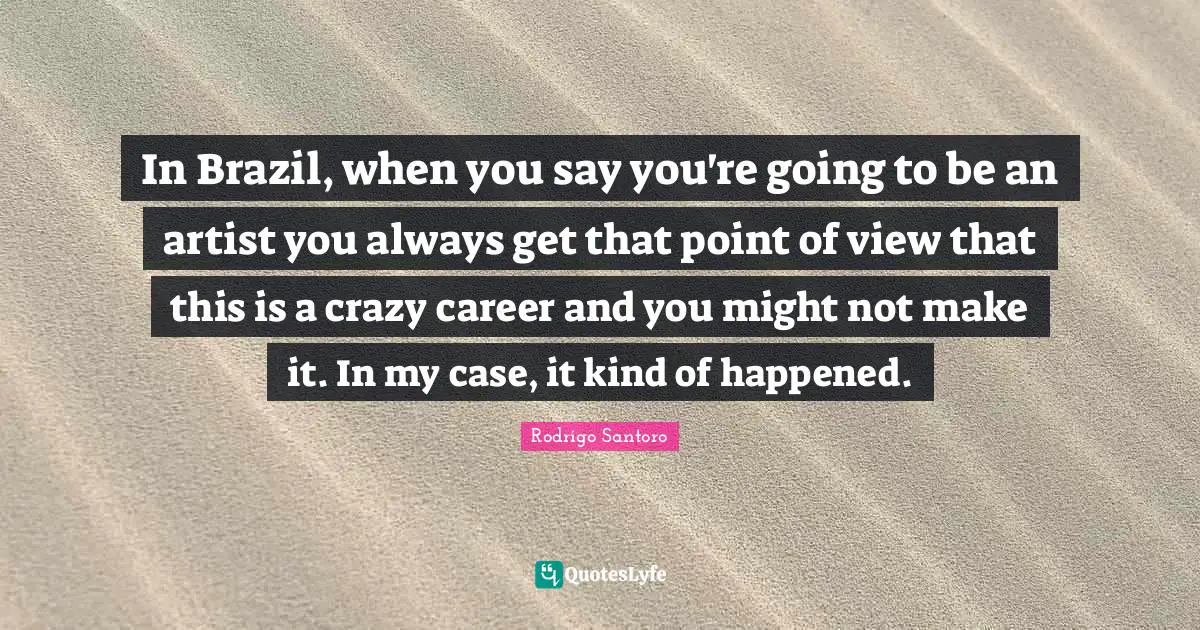 In Brazil, when you say you're going to be an artist you always get that point of view that this is a crazy career and you might not make it. In my case, it kind of happened.