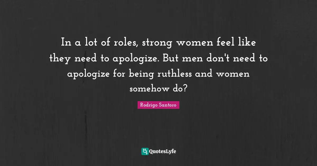 In a lot of roles, strong women feel like they need to apologize. But men don't need to apologize for being ruthless and women somehow do?
