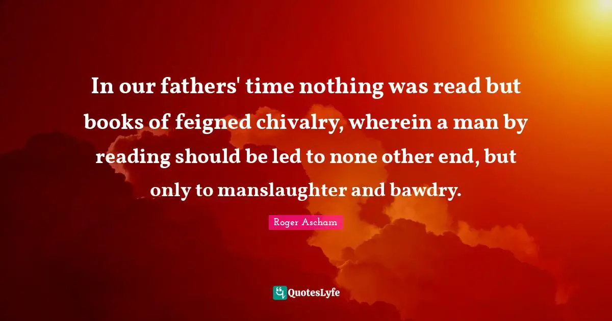 Chivalry Quotes: "In our fathers' time nothing was read but books of feigned chivalry, wherein a man by reading should be led to none other end, but only to manslaughter and bawdry."