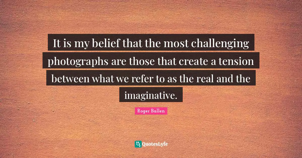 Roger Ballen Quotes: "It is my belief that the most challenging photographs are those that create a tension between what we refer to as the real and the imaginative."