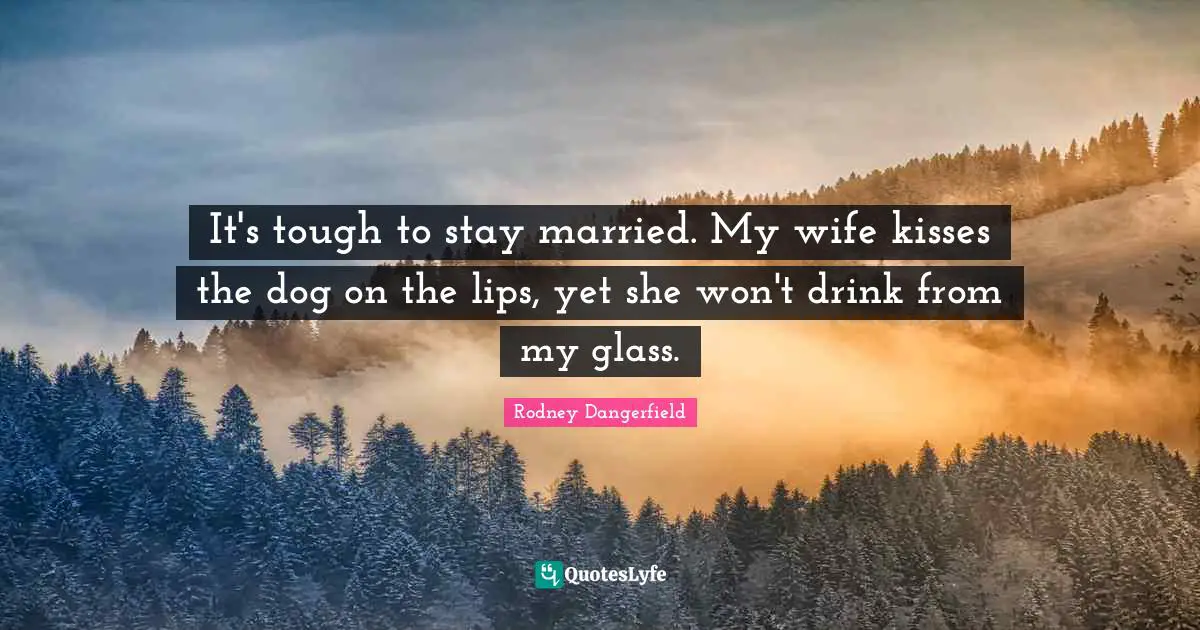 It's tough to stay married. My wife kisses the dog on the lips, yet she won't drink from my glass.