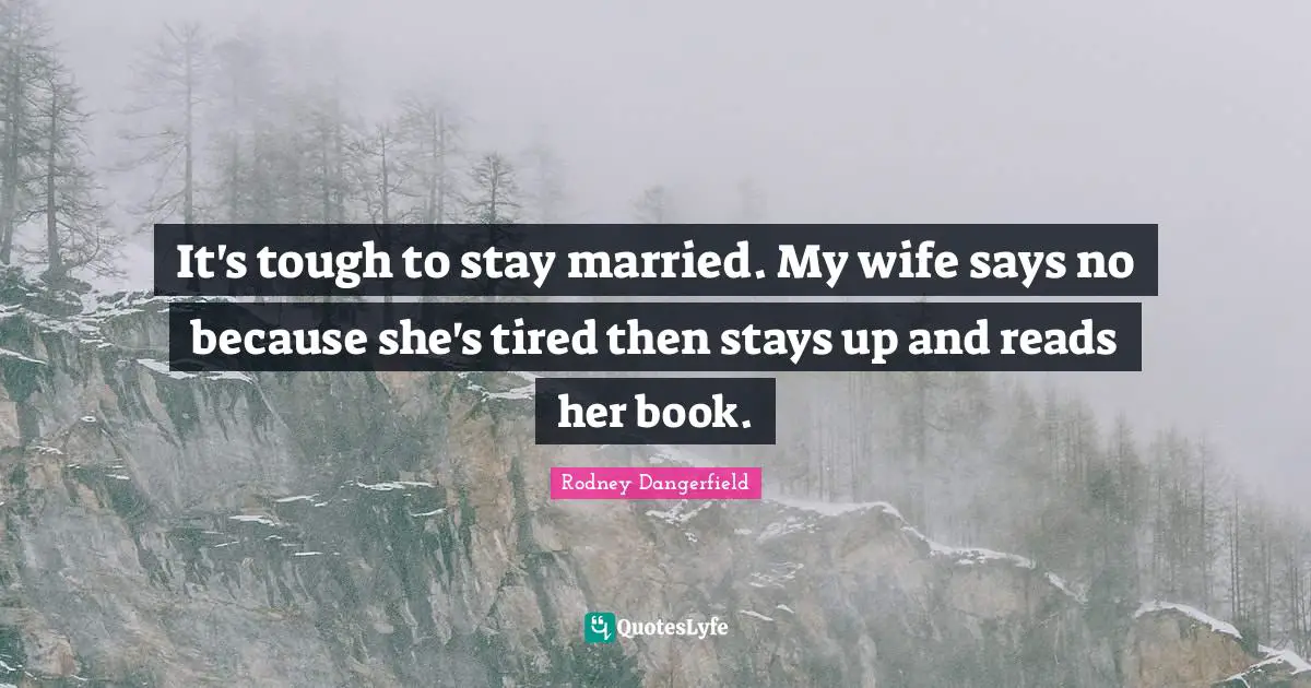 It's tough to stay married. My wife says no because she's tired then stays up and reads her book.