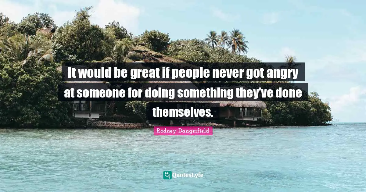 It would be great if people never got angry at someone for doing something they've done themselves.