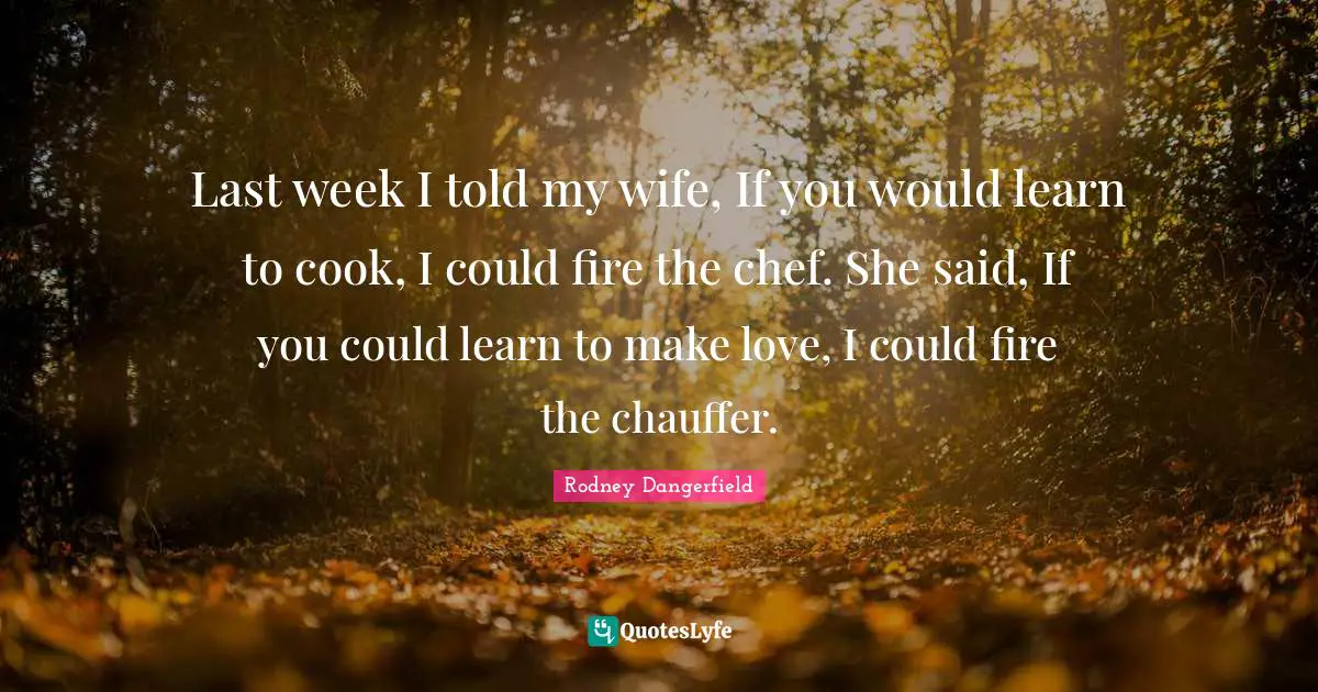 Last week I told my wife, If you would learn to cook, I could fire the chef. She said, If you could learn to make love, I could fire the chauffer.