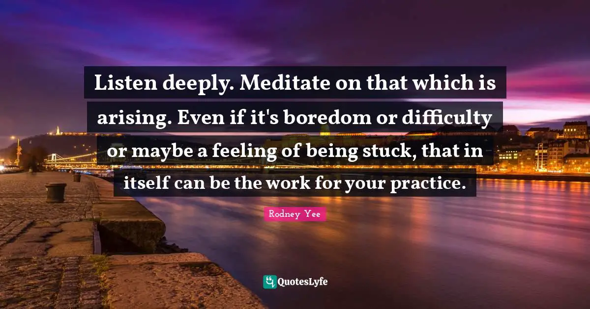 Listen deeply. Meditate on that which is arising. Even if it's boredom or difficulty or maybe a feeling of being stuck, that in itself can be the work for your practice.