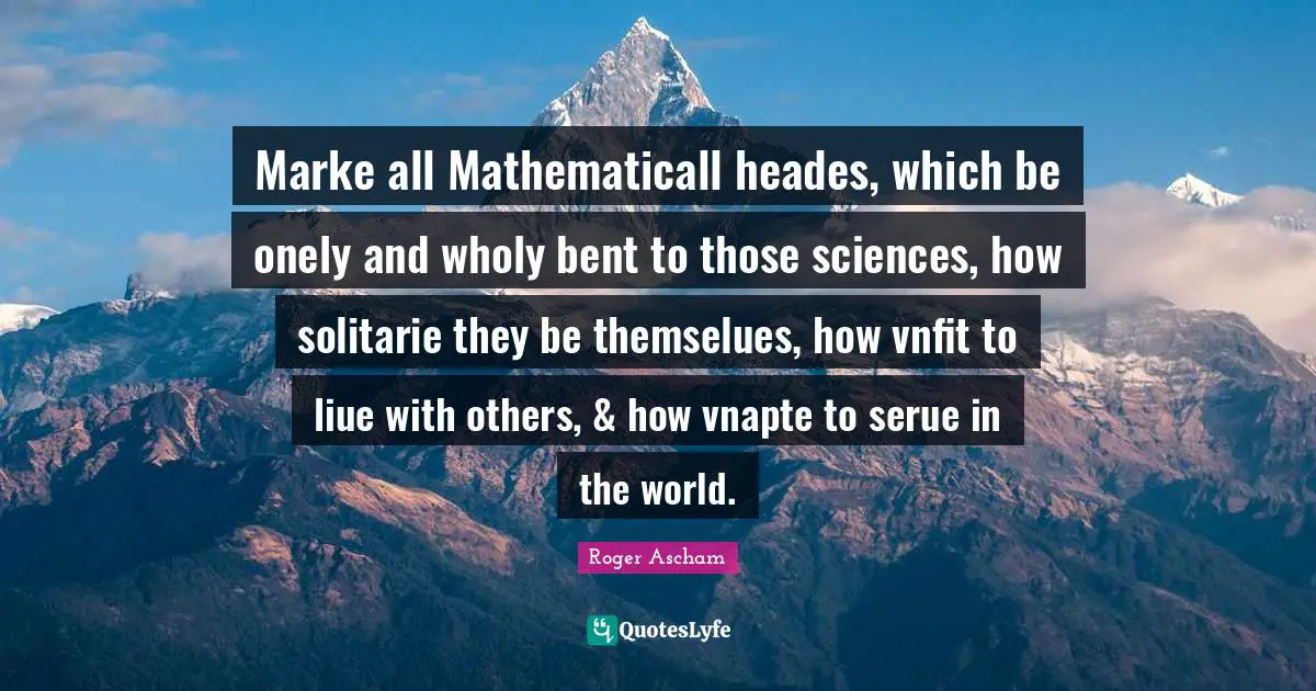 Marke all Mathematicall heades, which be onely and wholy bent to those sciences, how solitarie they be themselues, how vnfit to liue with others, & how vnapte to serue in the world.
