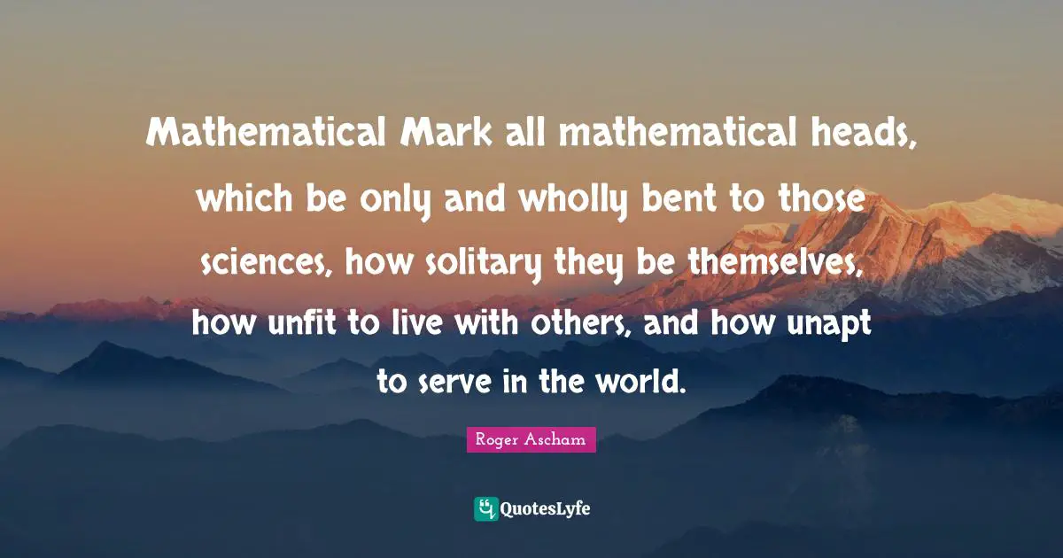Mathematical Mark all mathematical heads, which be only and wholly bent to those sciences, how solitary they be themselves, how unfit to live with others, and how unapt to serve in the world.