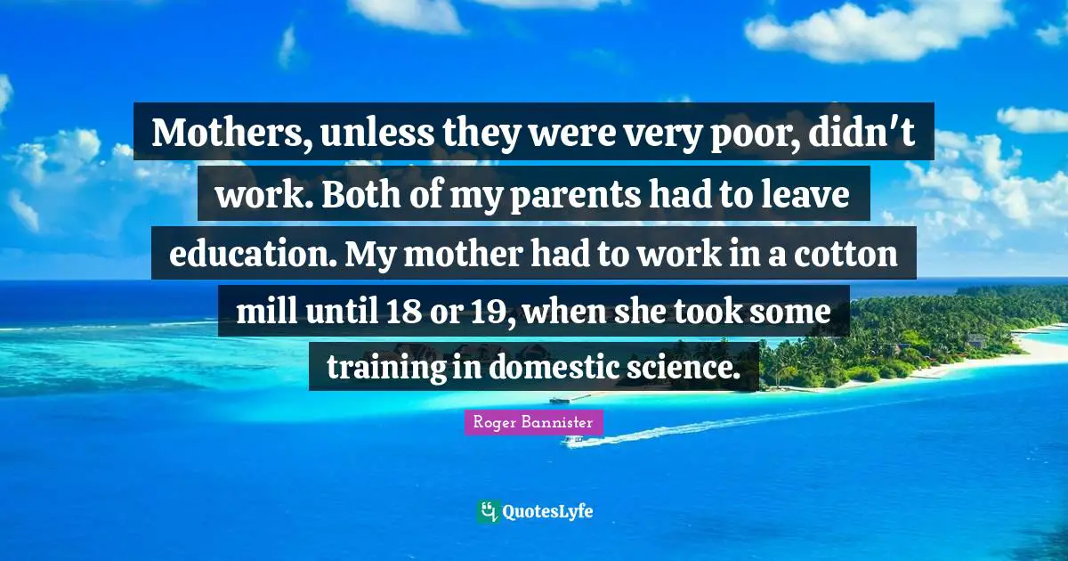 Mothers, unless they were very poor, didn't work. Both of my parents had to leave education. My mother had to work in a cotton mill until 18 or 19, when she took some training in domestic science.