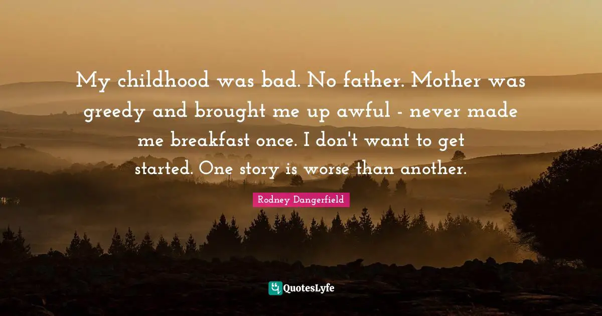 My childhood was bad. No father. Mother was greedy and brought me up awful - never made me breakfast once. I don't want to get started. One story is worse than another.