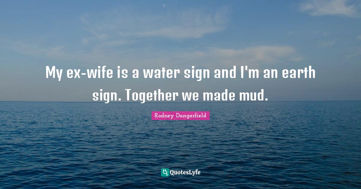My exwife is a water sign and I'm an earth sign. Together we made mud