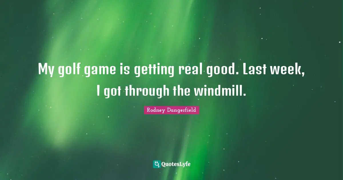 My golf game is getting real good. Last week, I got through the windmill.