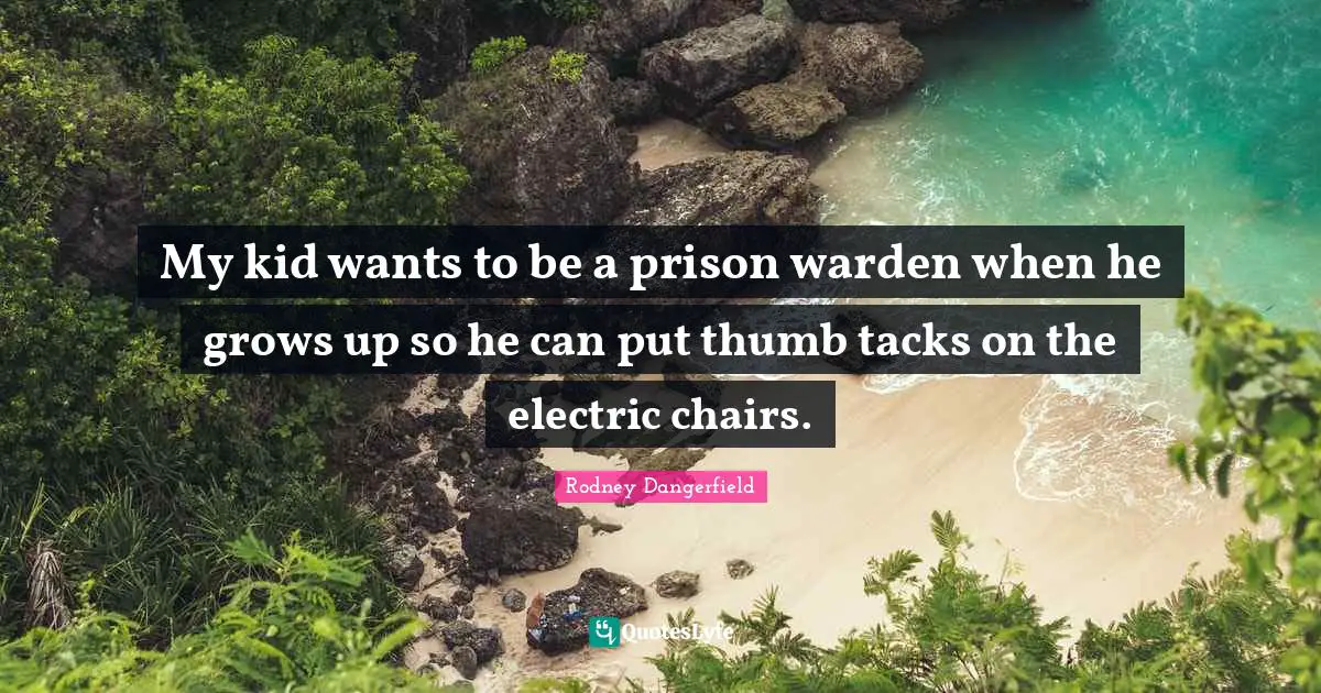 My kid wants to be a prison warden when he grows up so he can put thumb tacks on the electric chairs.