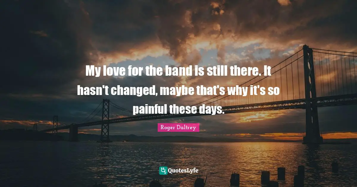 My love for the band is still there. It hasn't changed, maybe that's why it's so painful these days.