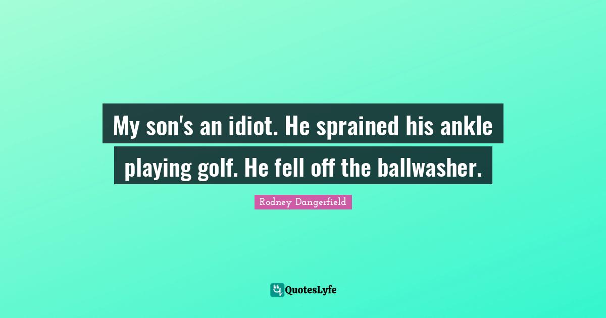 My son's an idiot. He sprained his ankle playing golf. He fell off the ballwasher.