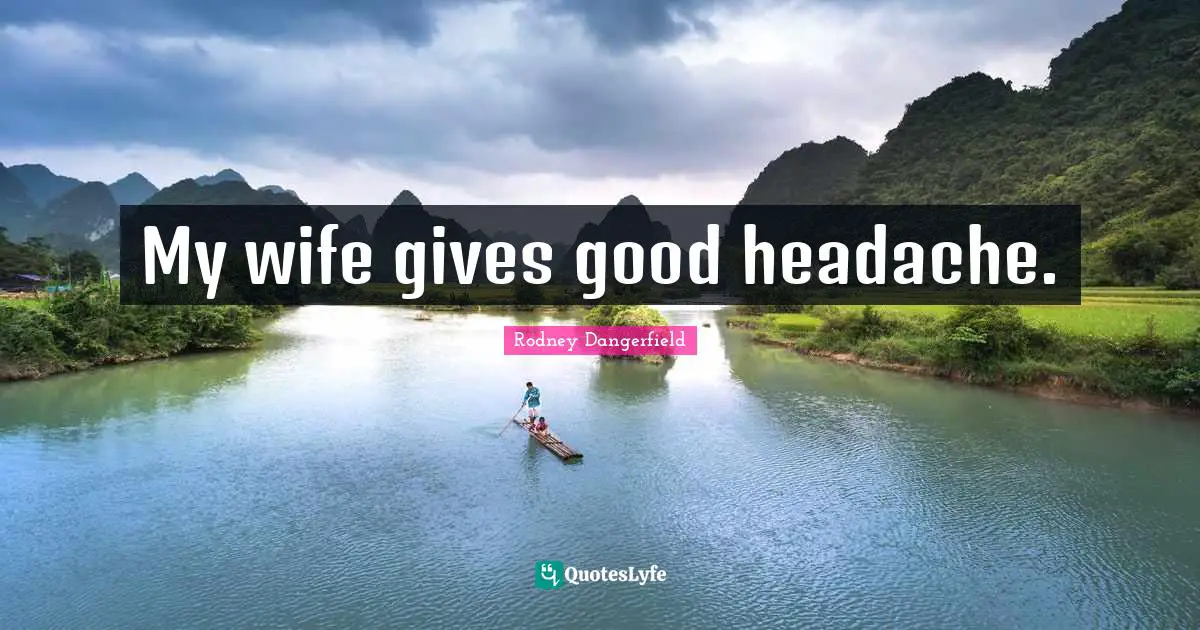 My wife gives good headache.