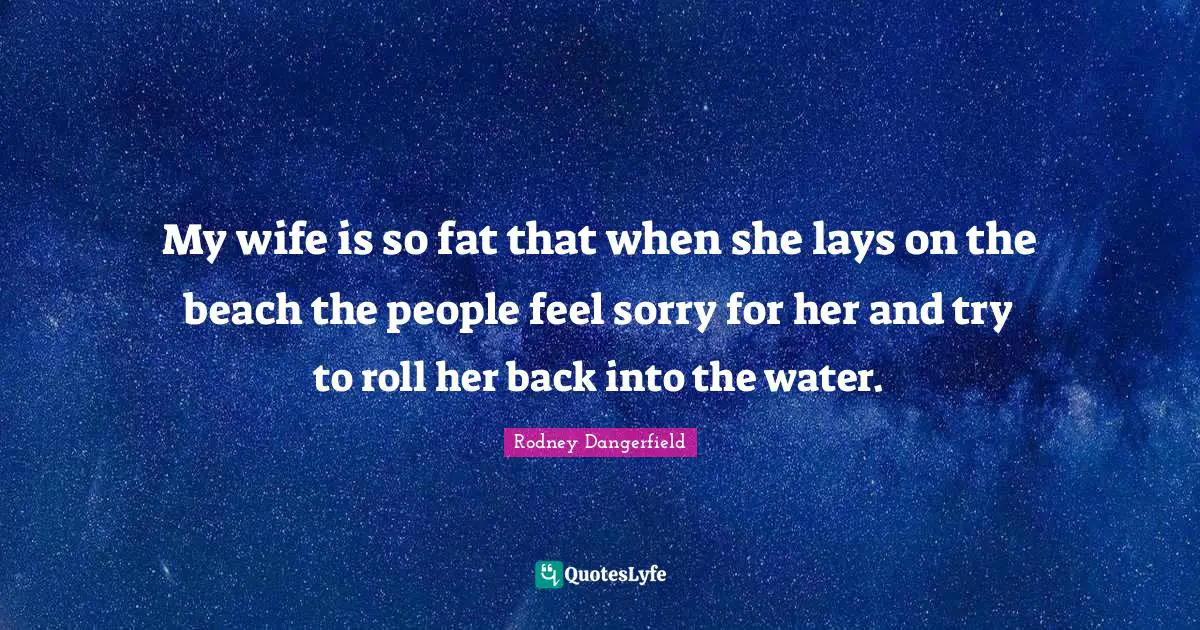 My wife is so fat that when she lays on the beach the people feel sorry for her and try to roll her back into the water.
