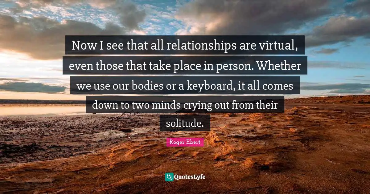 Now I see that all relationships are virtual, even those that take place in person. Whether we use our bodies or a keyboard, it all comes down to two minds crying out from their solitude.