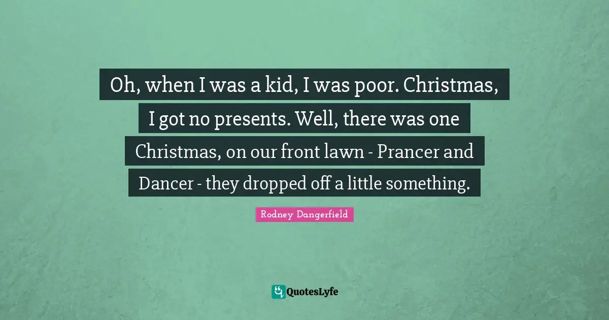 Oh, when I was a kid, I was poor. Christmas, I got no presents. Well, there was one Christmas, on our front lawn - Prancer and Dancer - they dropped off a little something.