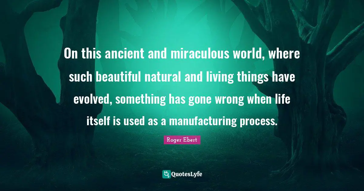 On this ancient and miraculous world, where such beautiful natural and living things have evolved, something has gone wrong when life itself is used as a manufacturing process.