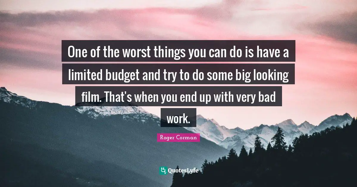 One of the worst things you can do is have a limited budget and try to do some big looking film. That's when you end up with very bad work.