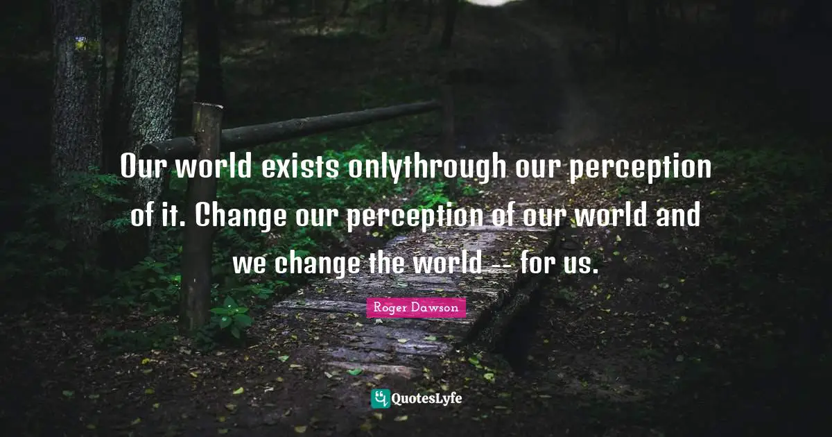 Our world exists onlythrough our perception of it. Change our perception of our world and we change the world -- for us.