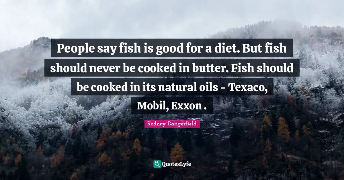 People say fish is good for a diet. But fish should never be cooked in butter. Fish should be cooked in its natural oils - Texaco, Mobil, Exxon .