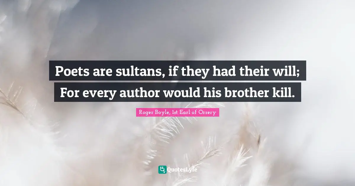 Poets are sultans, if they had their will; For every author would his brother kill.