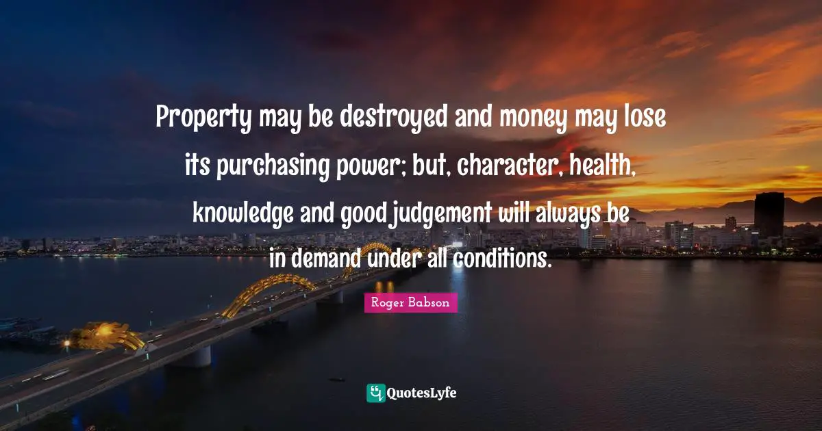 Property may be destroyed and money may lose its purchasing power; but, character, health, knowledge and good judgement will always be in demand under all conditions.