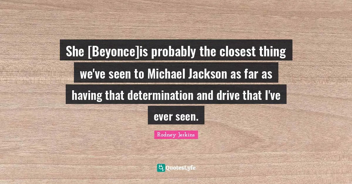 She [Beyonce]is probably the closest thing we've seen to Michael Jackson as far as having that determination and drive that I've ever seen.