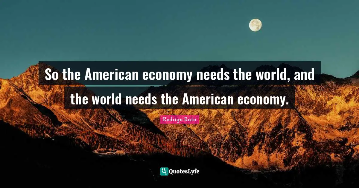 So the American economy needs the world, and the world needs the American economy.